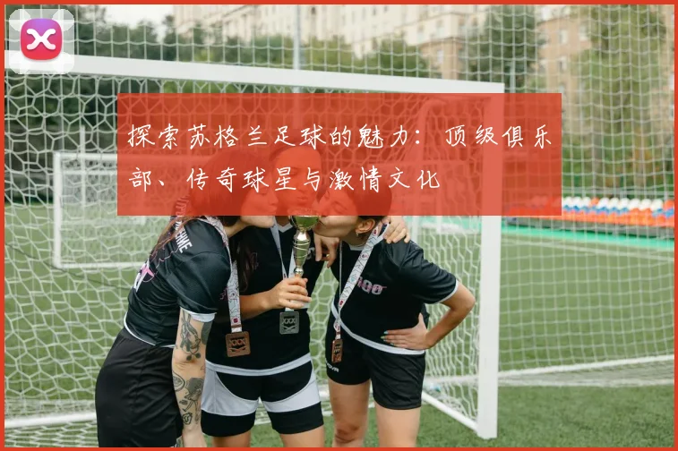 探索苏格兰足球的魅力：顶级俱乐部、传奇球星与激情文化