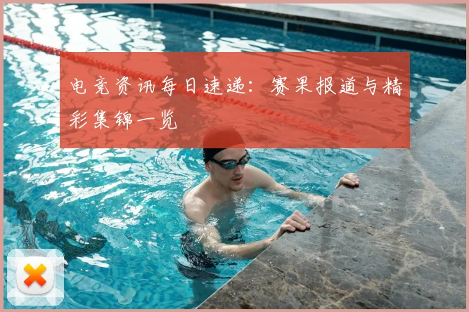 电竞资讯每日速递:赛果报道与精彩集锦一览